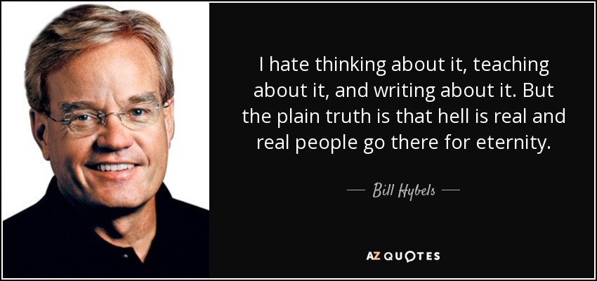 I hate thinking about it, teaching about it, and writing about it. But the plain truth is that hell is real and real people go there for eternity. - Bill Hybels