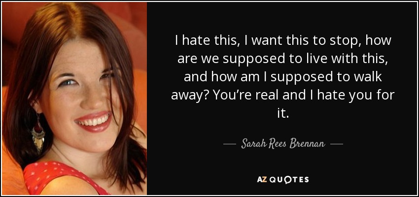 I hate this, I want this to stop, how are we supposed to live with this, and how am I supposed to walk away? You’re real and I hate you for it. - Sarah Rees Brennan