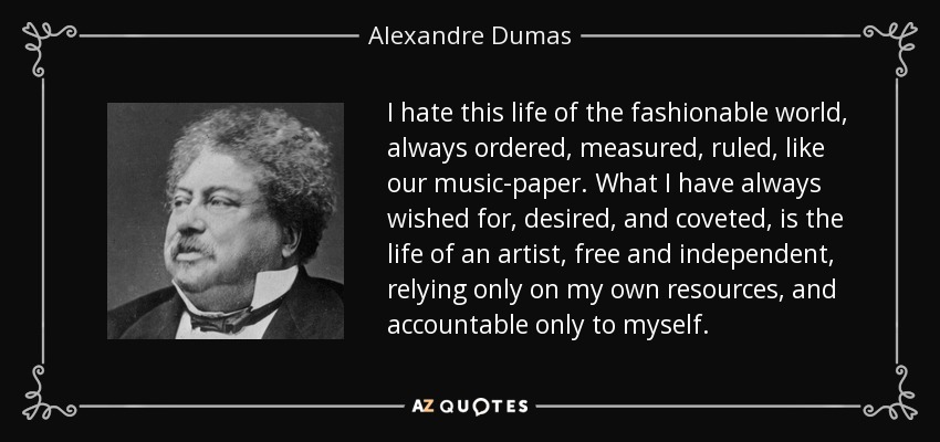 I hate this life of the fashionable world, always ordered, measured, ruled, like our music-paper. What I have always wished for, desired, and coveted, is the life of an artist, free and independent, relying only on my own resources, and accountable only to myself. - Alexandre Dumas