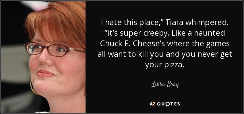 I hate this place,” Tiara whimpered. “It’s super creepy. Like a haunted Chuck E. Cheese’s where the games all want to kill you and you never get your pizza. - Libba Bray