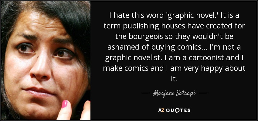 I hate this word 'graphic novel.' It is a term publishing houses have created for the bourgeois so they wouldn't be ashamed of buying comics... I'm not a graphic novelist. I am a cartoonist and I make comics and I am very happy about it. - Marjane Satrapi