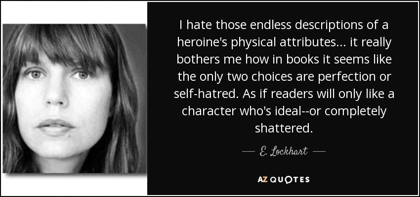 I hate those endless descriptions of a heroine's physical attributes . . . it really bothers me how in books it seems like the only two choices are perfection or self-hatred. As if readers will only like a character who's ideal--or completely shattered. - E. Lockhart