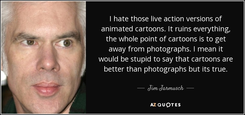 I hate those live action versions of animated cartoons. It ruins everything, the whole point of cartoons is to get away from photographs. I mean it would be stupid to say that cartoons are better than photographs but its true. - Jim Jarmusch