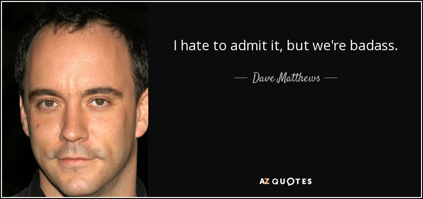I hate to admit it, but we're badass. - Dave Matthews
