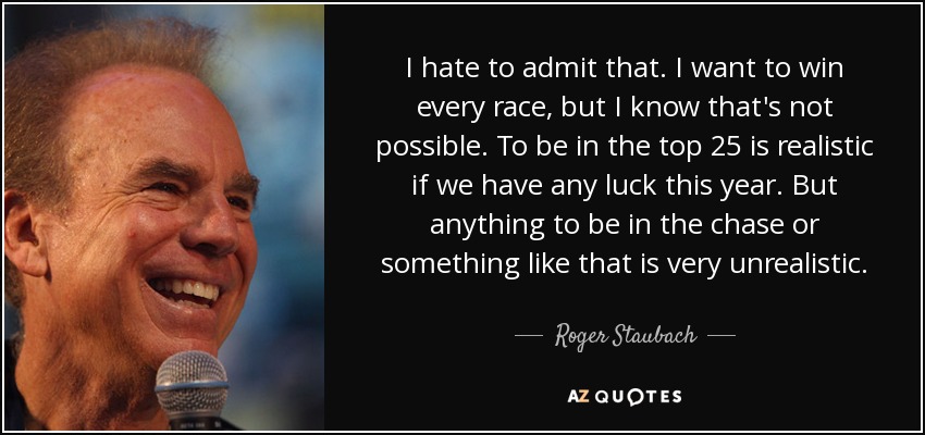 I hate to admit that. I want to win every race, but I know that's not possible. To be in the top 25 is realistic if we have any luck this year. But anything to be in the chase or something like that is very unrealistic. - Roger Staubach