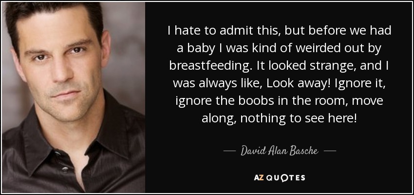 I hate to admit this, but before we had a baby I was kind of weirded out by breastfeeding. It looked strange, and I was always like, Look away! Ignore it, ignore the boobs in the room, move along, nothing to see here! - David Alan Basche