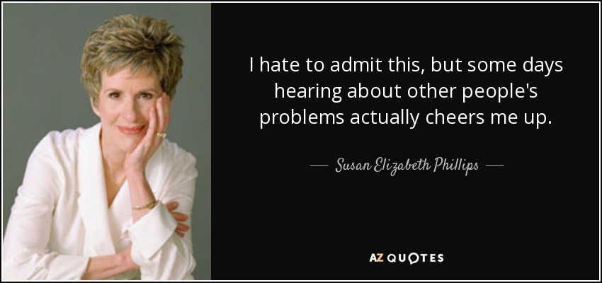 I hate to admit this, but some days hearing about other people's problems actually cheers me up. - Susan Elizabeth Phillips