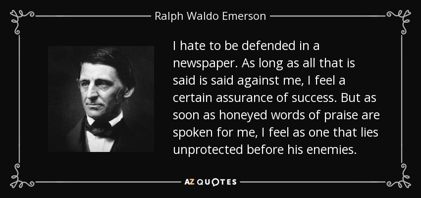 I hate to be defended in a newspaper. As long as all that is said is said against me, I feel a certain assurance of success. But as soon as honeyed words of praise are spoken for me, I feel as one that lies unprotected before his enemies. - Ralph Waldo Emerson