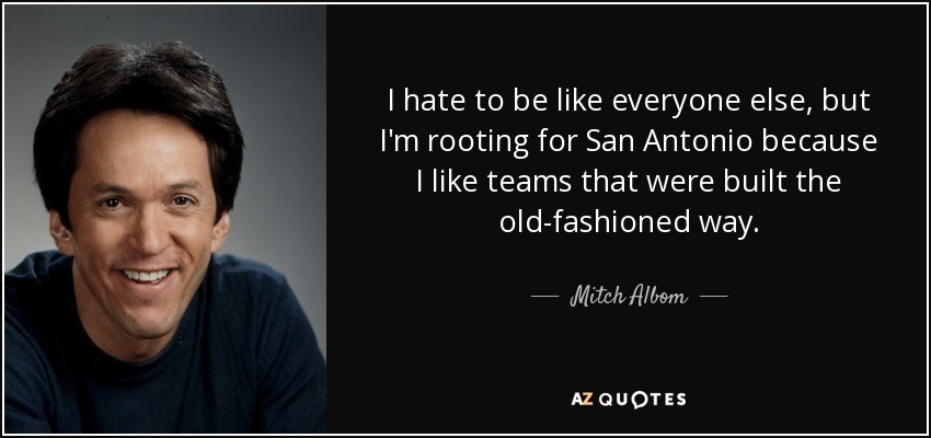 I hate to be like everyone else, but I'm rooting for San Antonio because I like teams that were built the old-fashioned way. - Mitch Albom