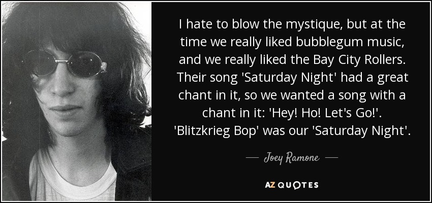 I hate to blow the mystique, but at the time we really liked bubblegum music, and we really liked the Bay City Rollers. Their song 'Saturday Night' had a great chant in it, so we wanted a song with a chant in it: 'Hey! Ho! Let's Go!'. 'Blitzkrieg Bop' was our 'Saturday Night'. - Joey Ramone