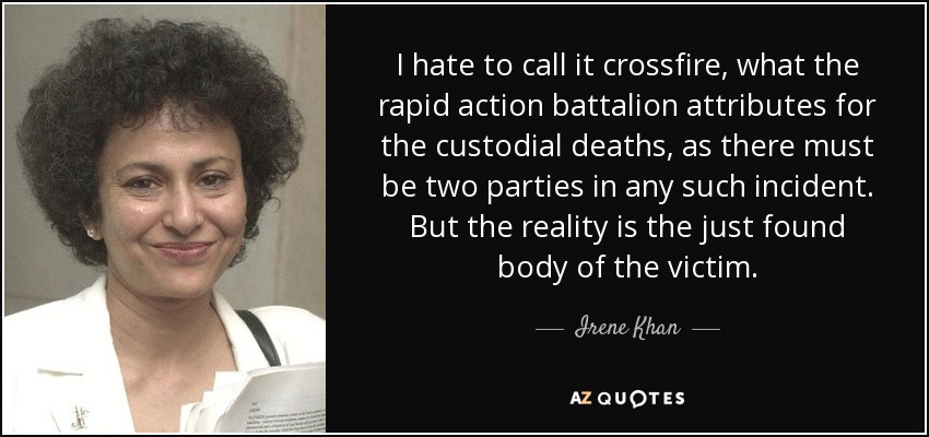 I hate to call it crossfire, what the rapid action battalion attributes for the custodial deaths, as there must be two parties in any such incident. But the reality is the just found body of the victim. - Irene Khan