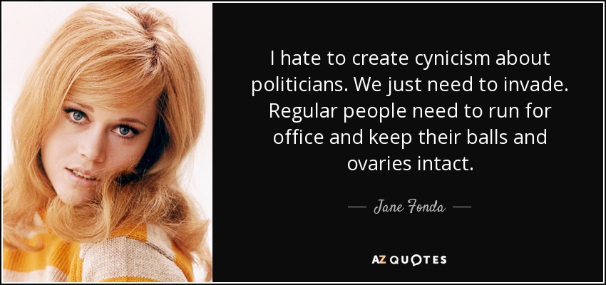 I hate to create cynicism about politicians. We just need to invade. Regular people need to run for office and keep their balls and ovaries intact. - Jane Fonda