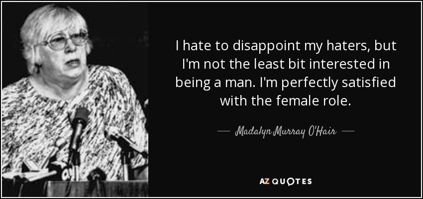 I hate to disappoint my haters, but I'm not the least bit interested in being a man. I'm perfectly satisfied with the female role. - Madalyn Murray O'Hair