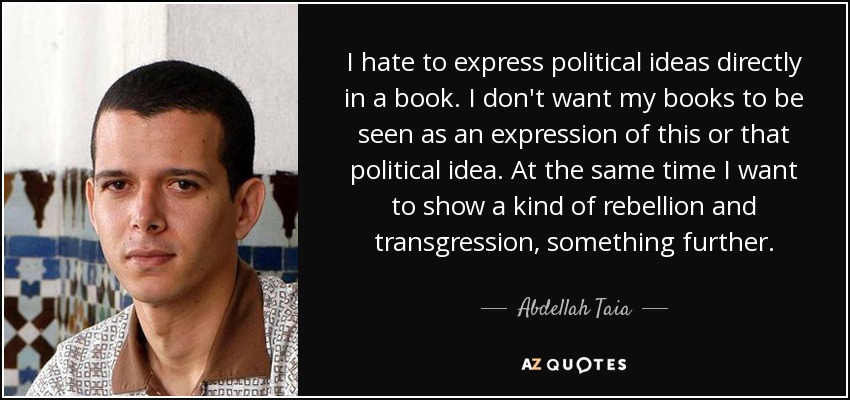 I hate to express political ideas directly in a book. I don't want my books to be seen as an expression of this or that political idea. At the same time I want to show a kind of rebellion and transgression, something further. - Abdellah Taia