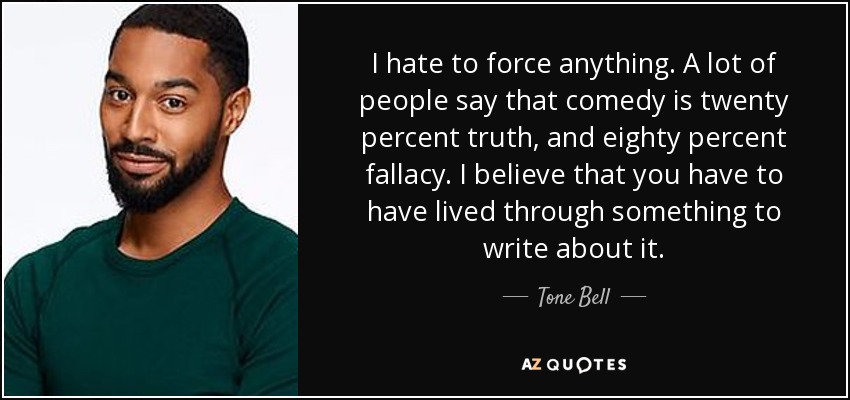 I hate to force anything. A lot of people say that comedy is twenty percent truth, and eighty percent fallacy. I believe that you have to have lived through something to write about it. - Tone Bell
