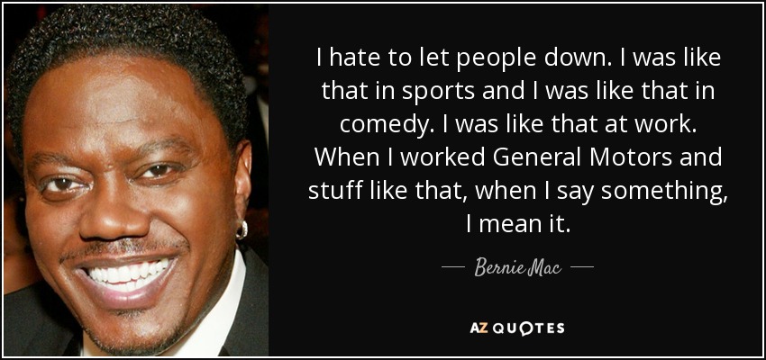 I hate to let people down. I was like that in sports and I was like that in comedy. I was like that at work. When I worked General Motors and stuff like that, when I say something, I mean it. - Bernie Mac