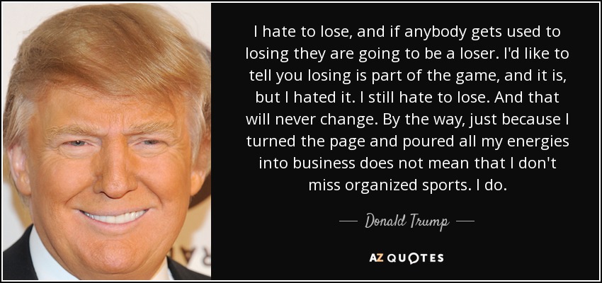 I hate to lose, and if anybody gets used to losing they are going to be a loser. I'd like to tell you losing is part of the game, and it is, but I hated it. I still hate to lose. And that will never change. By the way, just because I turned the page and poured all my energies into business does not mean that I don't miss organized sports. I do. - Donald Trump