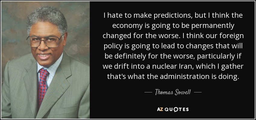 I hate to make predictions, but I think the economy is going to be permanently changed for the worse. I think our foreign policy is going to lead to changes that will be definitely for the worse, particularly if we drift into a nuclear Iran, which I gather that's what the administration is doing. - Thomas Sowell