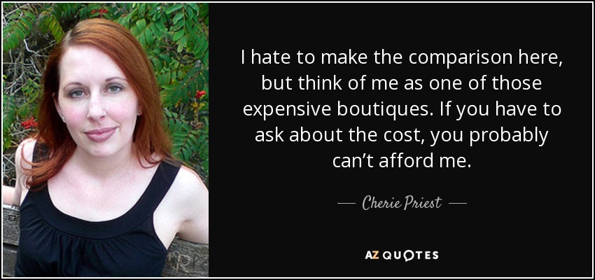 I hate to make the comparison here, but think of me as one of those expensive boutiques. If you have to ask about the cost, you probably can’t afford me. - Cherie Priest