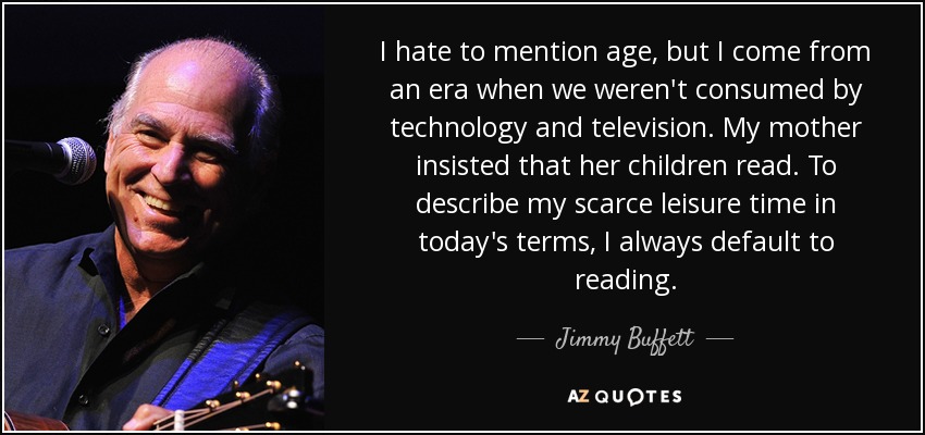 I hate to mention age, but I come from an era when we weren't consumed by technology and television. My mother insisted that her children read. To describe my scarce leisure time in today's terms, I always default to reading. - Jimmy Buffett