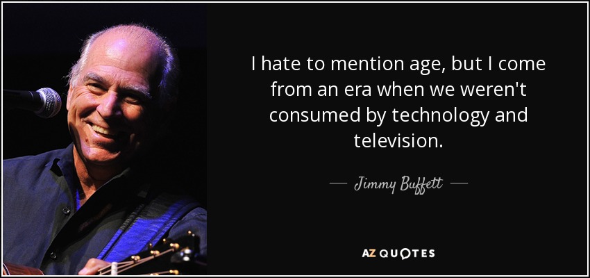 I hate to mention age, but I come from an era when we weren't consumed by technology and television. - Jimmy Buffett