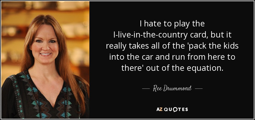 I hate to play the I-live-in-the-country card, but it really takes all of the 'pack the kids into the car and run from here to there' out of the equation. - Ree Drummond