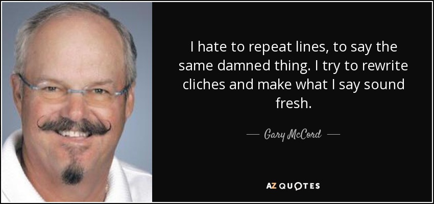 I hate to repeat lines, to say the same damned thing. I try to rewrite cliches and make what I say sound fresh. - Gary McCord