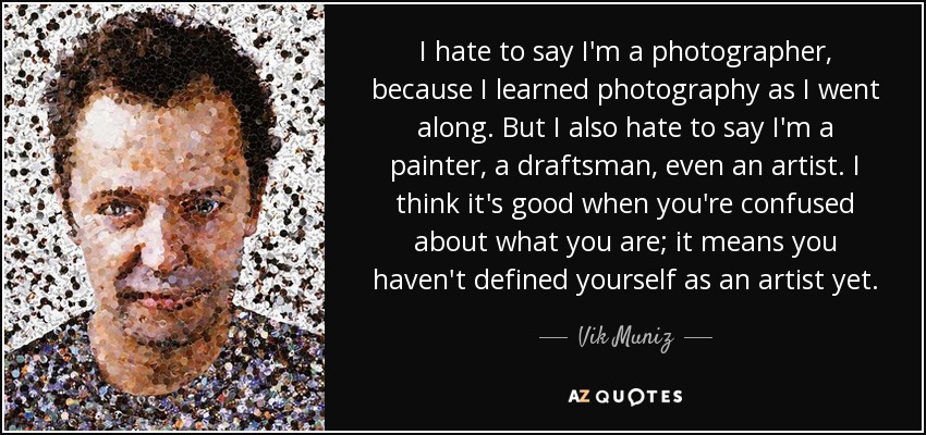 I hate to say I'm a photographer, because I learned photography as I went along. But I also hate to say I'm a painter, a draftsman, even an artist. I think it's good when you're confused about what you are; it means you haven't defined yourself as an artist yet. - Vik Muniz