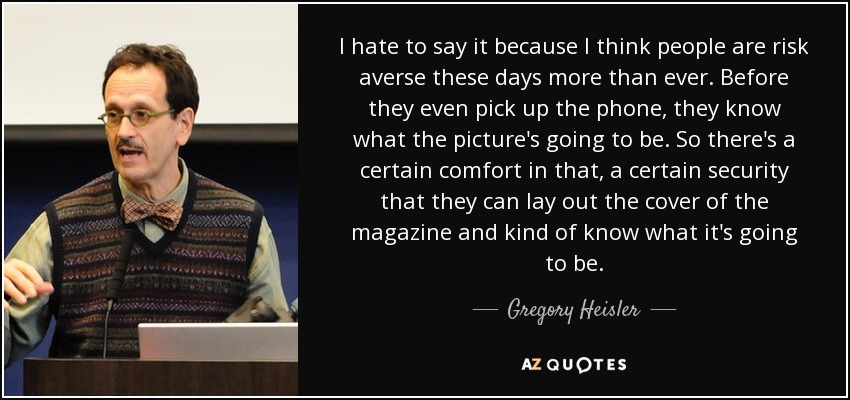 I hate to say it because I think people are risk averse these days more than ever. Before they even pick up the phone, they know what the picture's going to be. So there's a certain comfort in that, a certain security that they can lay out the cover of the magazine and kind of know what it's going to be. - Gregory Heisler