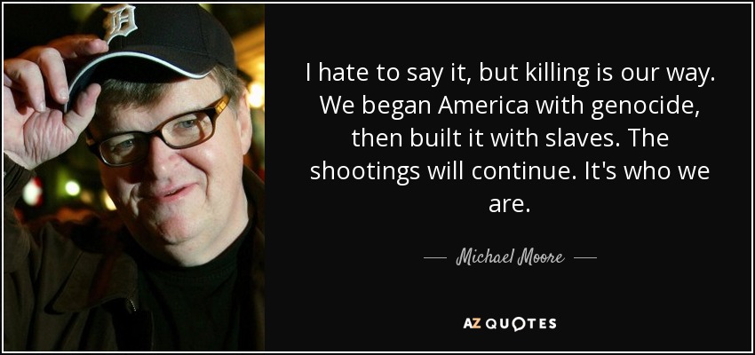 I hate to say it, but killing is our way. We began America with genocide, then built it with slaves. The shootings will continue. It's who we are. - Michael Moore