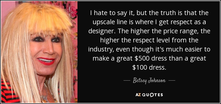I hate to say it, but the truth is that the upscale line is where I get respect as a designer. The higher the price range, the higher the respect level from the industry, even though it's much easier to make a great $500 dress than a great $100 dress. - Betsey Johnson