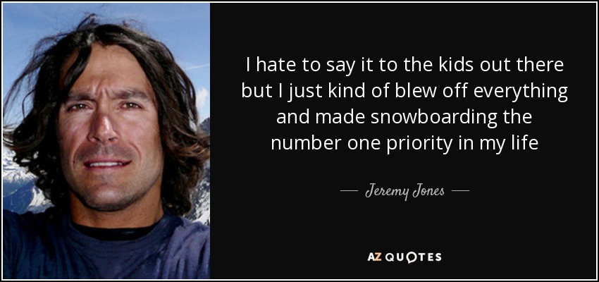 I hate to say it to the kids out there but I just kind of blew off everything and made snowboarding the number one priority in my life - Jeremy Jones