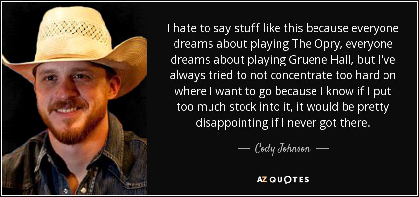 I hate to say stuff like this because everyone dreams about playing The Opry, everyone dreams about playing Gruene Hall, but I've always tried to not concentrate too hard on where I want to go because I know if I put too much stock into it, it would be pretty disappointing if I never got there. - Cody Johnson