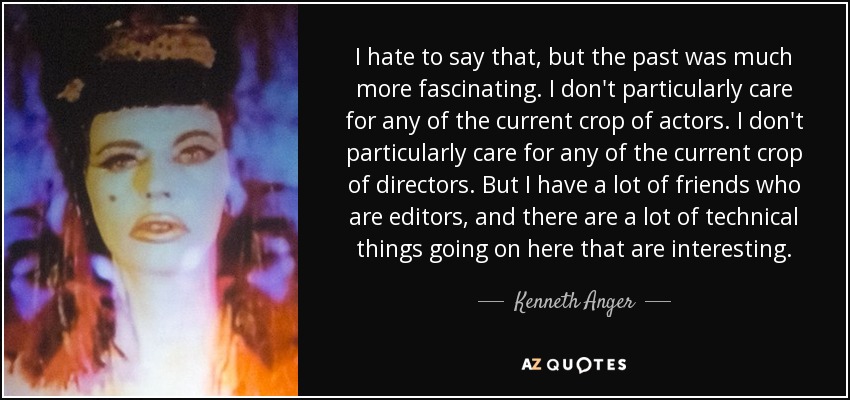 I hate to say that, but the past was much more fascinating. I don't particularly care for any of the current crop of actors. I don't particularly care for any of the current crop of directors. But I have a lot of friends who are editors, and there are a lot of technical things going on here that are interesting. - Kenneth Anger