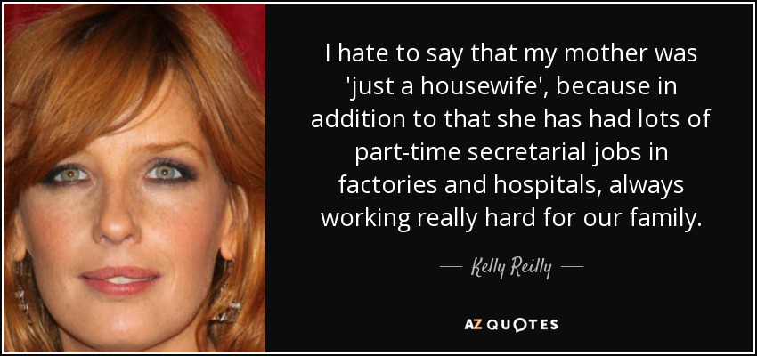 I hate to say that my mother was 'just a housewife', because in addition to that she has had lots of part-time secretarial jobs in factories and hospitals, always working really hard for our family. - Kelly Reilly