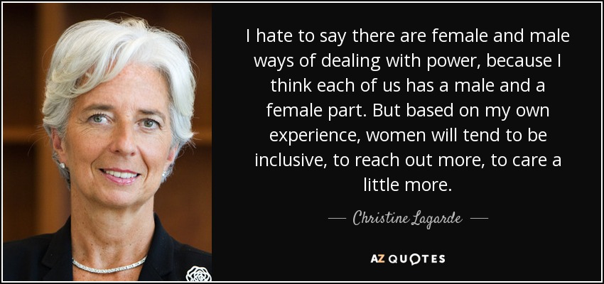 I hate to say there are female and male ways of dealing with power, because I think each of us has a male and a female part. But based on my own experience, women will tend to be inclusive, to reach out more, to care a little more. - Christine Lagarde