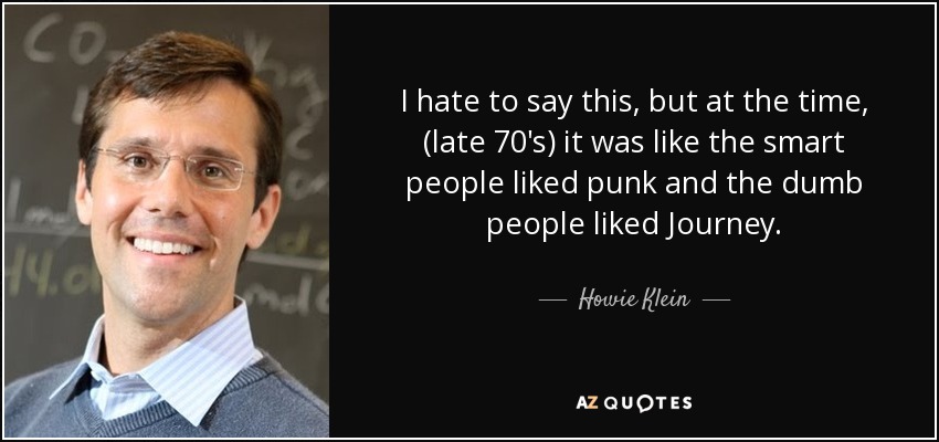 I hate to say this, but at the time, (late 70's) it was like the smart people liked punk and the dumb people liked Journey. - Howie Klein