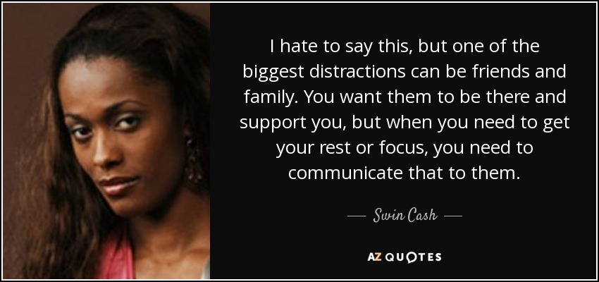 I hate to say this, but one of the biggest distractions can be friends and family. You want them to be there and support you, but when you need to get your rest or focus, you need to communicate that to them. - Swin Cash