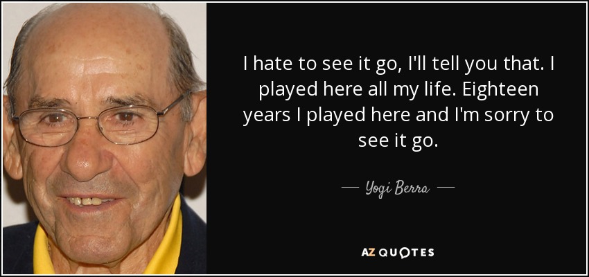 I hate to see it go, I'll tell you that. I played here all my life. Eighteen years I played here and I'm sorry to see it go. - Yogi Berra