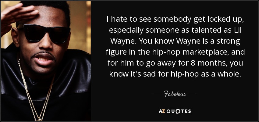 I hate to see somebody get locked up, especially someone as talented as Lil Wayne. You know Wayne is a strong figure in the hip-hop marketplace, and for him to go away for 8 months, you know it's sad for hip-hop as a whole. - Fabolous