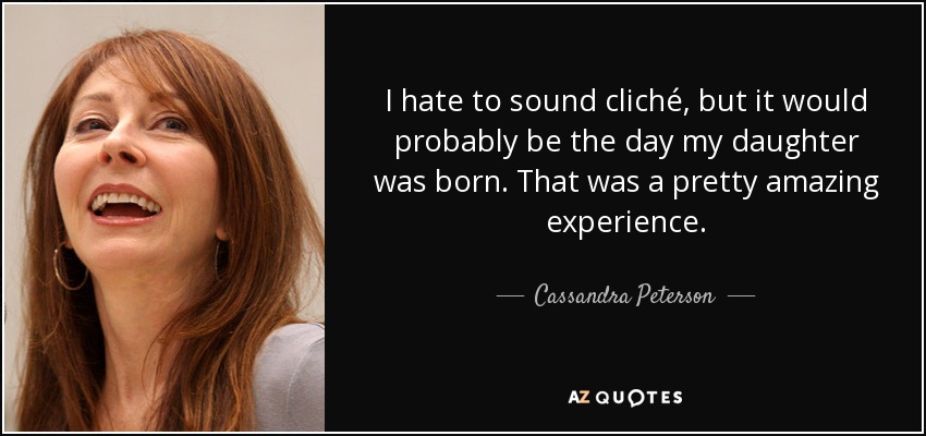I hate to sound cliché, but it would probably be the day my daughter was born. That was a pretty amazing experience. - Cassandra Peterson