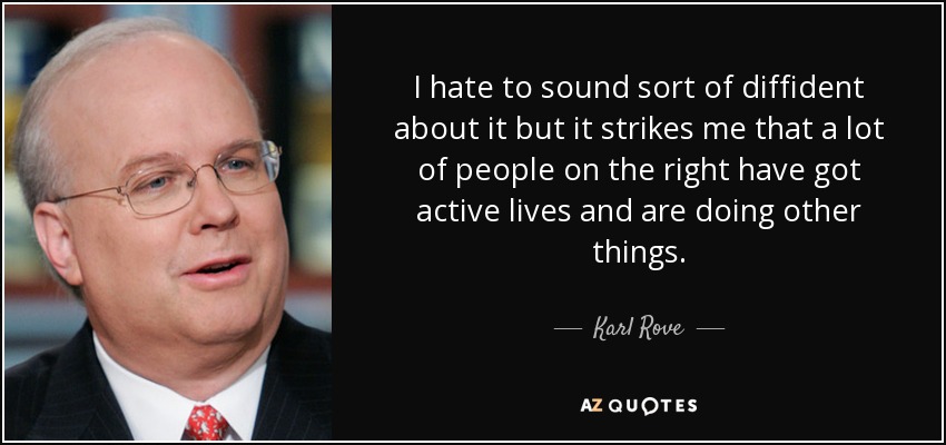 I hate to sound sort of diffident about it but it strikes me that a lot of people on the right have got active lives and are doing other things. - Karl Rove