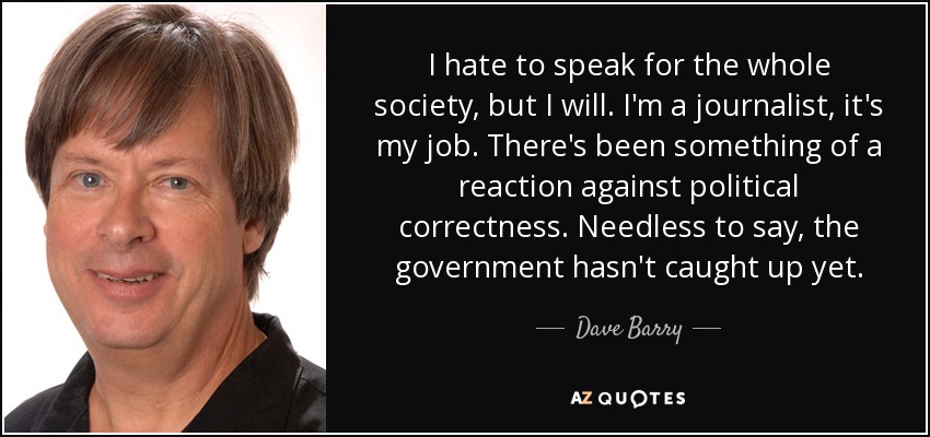 I hate to speak for the whole society, but I will. I'm a journalist, it's my job. There's been something of a reaction against political correctness. Needless to say, the government hasn't caught up yet. - Dave Barry