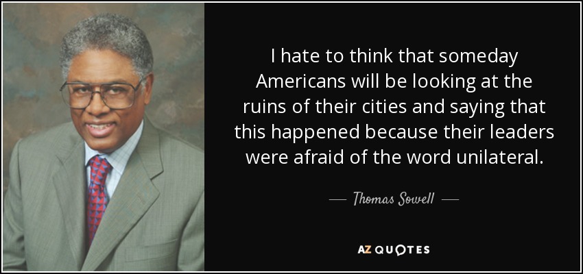 I hate to think that someday Americans will be looking at the ruins of their cities and saying that this happened because their leaders were afraid of the word unilateral. - Thomas Sowell