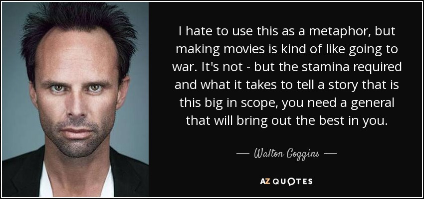 I hate to use this as a metaphor, but making movies is kind of like going to war. It's not - but the stamina required and what it takes to tell a story that is this big in scope, you need a general that will bring out the best in you. - Walton Goggins