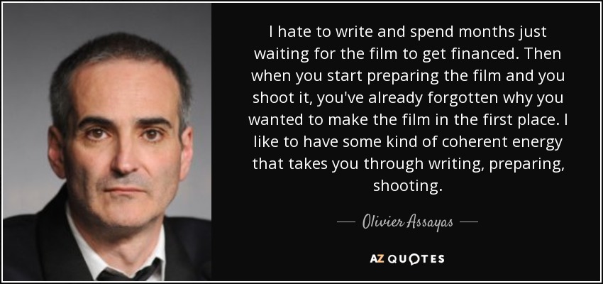 I hate to write and spend months just waiting for the film to get financed. Then when you start preparing the film and you shoot it, you've already forgotten why you wanted to make the film in the first place. I like to have some kind of coherent energy that takes you through writing, preparing, shooting. - Olivier Assayas