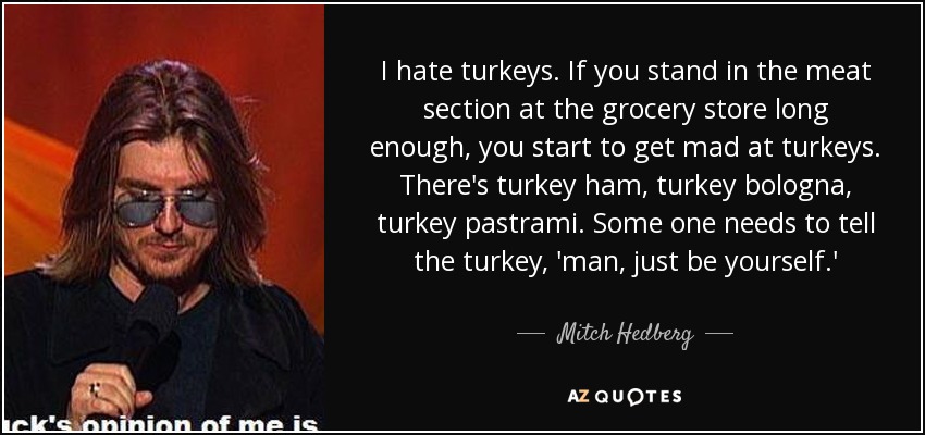 I hate turkeys. If you stand in the meat section at the grocery store long enough, you start to get mad at turkeys. There's turkey ham, turkey bologna, turkey pastrami. Some one needs to tell the turkey, 'man, just be yourself.' - Mitch Hedberg