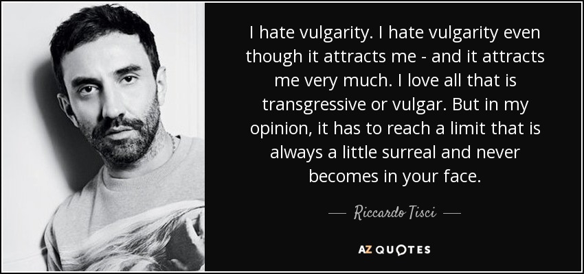 I hate vulgarity. I hate vulgarity even though it attracts me - and it attracts me very much. I love all that is transgressive or vulgar. But in my opinion, it has to reach a limit that is always a little surreal and never becomes in your face. - Riccardo Tisci