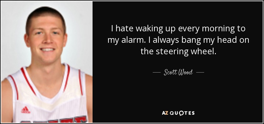 I hate waking up every morning to my alarm. I always bang my head on the steering wheel. - Scott Wood