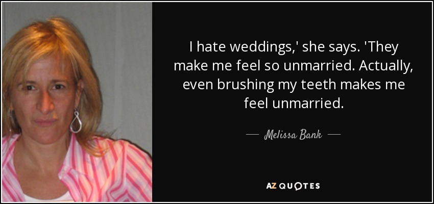 I hate weddings,' she says. 'They make me feel so unmarried. Actually, even brushing my teeth makes me feel unmarried. - Melissa Bank
